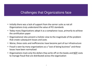 Challenges that Organizations face


• Initially there was a lack of support from the corner suite as not all
  Organizations truly understand the value of PCI standards
• Today many Organizations adopt it as a compliance issue, primarily to achieve
  the certification paper
• Organizational silos prevent a holistic view to the magnitude of the problem
  that create subsequent losses and costs
• Worse, these costs and inefficiencies have become part of our infrastructure
• Fraud is seen by many organizations as a “cost of doing business” and these
  losses have been normalized
• Organizations track only the dollars they write off on the books and NOT costs
  to manage fraud that are distributed across the organization


                                           6
 