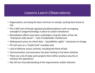 Lessons Learnt (Observations)

• Organizations are doing the bare minimum to comply- putting their brand at
  risk
• PCI is NOT part of broad regulatory/audit/compliance with no ongoing
  oversight or program/strategy in place to sustain compliance
• Remediation efforts have been undertaken using the letter of law. No
  “enterprise wide owner” – lack of stakeholder involvement
• Widespread access to critical data – “grandfather rights” -reluctance to change
• PCI still seen as a “Credit Card” mandate only
• Lack of effective access controls, including the Point of Sale
• Communication and awareness has been lacking or has been selective
• There are a lot of make work projects that neither produce security or
  enhance the operations!
• We still see misunderstanding of the requirements and/or collusion
                                          7
 
