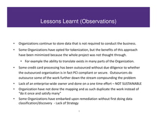 Lessons Learnt (Observations)


•   Organizations continue to store data that is not required to conduct the business.
•   Some Organizations have opted for tokenization, but the benefits of this approach
    have been minimized because the whole project was not thought through.
     • For example the ability to translate exists in many parts of the Organization.
•   Some credit card processing has been outsourced without due diligence to whether
    the outsourced organization is in fact PCI compliant or secure. Outsourcers do
    outsource some of the work further down the stream compounding the problem
•   Lack of an enterprise-wide owner and done on a one time effort – NOT SUSTAINABLE
•   Organization have not done the mapping and as such duplicate the work instead of
    “do it once and satisfy many”
•   Some Organizations have embarked upon remediation without first doing data
    classification/discovery - Lack of Strategy

                                             8
 