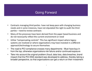 Going Forward


•   Contracts managing third parties have not keep pace with changing business
    needs and in some instances, have not stipulated the right to audit the third
    parties – need to review contracts
•   Many of the processes have been derived from the paper based business and
    do not necessarily reflect the current environment or need
•   Utilize “compensating controls”. This has significant impact where legacy
    systems are involved or where organizations may have invested in a different
    approach/technology to secure themselves
•   The road to PCI compliance crosses many departments - Must have buy-in
    from the top; otherwise organizations risk failure and/or continued exposure
•   Take into account the original problem (fraud, data loss, data breaches, brand
    impact) that the PCI-DSS standard was developed to address, thereby taking a
    broader perspective, so that organizations can get a return on their investment

                                           9
 