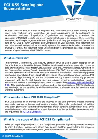 © VISTA InfoSec ®
PCI DSS Security Standards have for long been a hot topic of discussion in the industry. It may
seem quite confusing and intimidating, as many organizations fail to understand its
requirements and area of application. Organizations are struggling to understand the
application of PCI DSS controls and identify systems that need to be secured. However, in this
document, we have put together a detailed guide that shall help you understand the ins and
outs of PCI DSS Security Standards and Compliance for your business. This document will
work as a guide for organizations to identify systems that need to be included “in-scope” for
PCI DSS. Further, the document helps understand how segmentation can help reduce the
number of systems that require PCI DSS controls.
What is PCI DSS?
The Payment Card Industry Data Security Standard (PCI DSS) is a widely accepted set of
Security Standards formed in the year 2004 by 5 major credit card companies also known as
card brands namely, Visa, MasterCard, Discover, JCB and, American Express. Governed by
the Payment Card Industry Security Standard Council (PCI SSC), the set policy and procedure
intend to optimize and secure credit, debit and, cash card transactions. This shall help protect
cardholders against data fraud, data theG and, misuse of personal information. However, PCI
SSC has no legal authority to compel Compliance. But if you intend to oﬀer any processes
concerned with the 5 card brands such as issuing, acquiring, authorisation, clearing,
settlement or even as a service provider to these processes, then you need to be certiﬁed PCI
DSS. This specially applies to both merchants and service organisations. PCI Certiﬁcation is
the best way to secure sensitive data/information and help businesses establish a sense of trust
with their customers.
Who needs to be a PCI DSS Compliant?
PCI DSS applies to all entities who are involved in the card payment process including
merchants, processors, issuers and, service providers. This is also applicable to all entities
who store, process or, transmit cardholder data and/or sensitive authentication data. Even
organisations providing services that impact the security of the cardholder data environment,
are required to be PCI DSS Compliant.
What is the scope of the PCI DSS Compliance?
Once you begin the journey of PCI DSS Compliance, you need to primarily identify the scope
to which it applies. However, one should bear in mind that they cannot deﬁne the scope as
per their business priorities or budgets as generally obsereved in ISO projects.
PCI DSS Scoping and
Segmentation
 