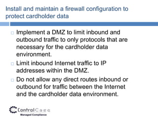 Install and maintain a firewall configuration to
protect cardholder data

     Implement a DMZ to limit inbound and
      outbound traffic to only protocols that are
      necessary for the cardholder data
      environment.
     Limit inbound Internet traffic to IP
      addresses within the DMZ.
     Do not allow any direct routes inbound or
      outbound for traffic between the Internet
      and the cardholder data environment.
 
