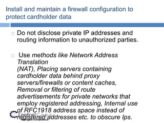 Install and maintain a firewall configuration to
protect cardholder data

     Do not disclose private IP addresses and
      routing information to unauthorized parties.

      Use methods like Network Address
      Translation
      (NAT), Placing servers containing
      cardholder data behind proxy
      servers/firewalls or content caches,
      Removal or filtering of route
      advertisements for private networks that
      employ registered addressing, Internal use
      of RFC1918 address space instead of
      registered addresses etc. to obscure Ips.
 