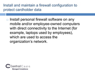 Install and maintain a firewall configuration to
protect cardholder data

     Install personal firewall software on any
      mobile and/or employee-owned computers
      with direct connectivity to the Internet (for
      example, laptops used by employees),
      which are used to access the
      organization’s network.
 