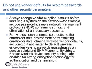 Do not use vendor defaults for system passwords
and other security parameters

    Always change vendor-supplied defaults before
     installing a system on the network—for example,
     include passwords, simple network management
     protocol (SNMP) community strings, and
     elimination of unnecessary accounts.
    For wireless environments connected to the
     cardholder data environment or transmitting
     cardholder data, change wireless vendor defaults,
     including but not limited to default wireless
     encryption keys, passwords /passphrases on
     access points and SNMP community strings.
     Ensure wireless device security settings are
     enabled for strong encryption technology for
     authentication and transmission.
 