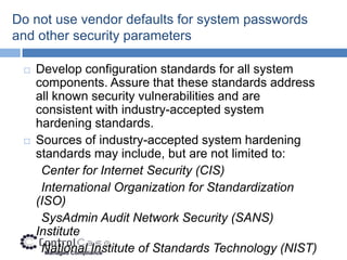 Do not use vendor defaults for system passwords
and other security parameters

    Develop configuration standards for all system
     components. Assure that these standards address
     all known security vulnerabilities and are
     consistent with industry-accepted system
     hardening standards.
    Sources of industry-accepted system hardening
     standards may include, but are not limited to:
      Center for Internet Security (CIS)
      International Organization for Standardization
     (ISO)
      SysAdmin Audit Network Security (SANS)
     Institute
      National Institute of Standards Technology (NIST)
 