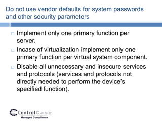 Do not use vendor defaults for system passwords
and other security parameters

    Implement only one primary function per
     server.
    Incase of virtualization implement only one
     primary function per virtual system component.
    Disable all unnecessary and insecure services
     and protocols (services and protocols not
     directly needed to perform the device’s
     specified function).
 
