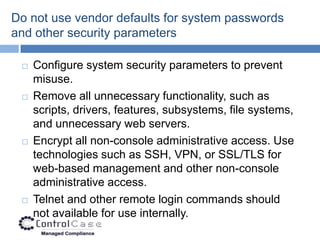 Do not use vendor defaults for system passwords
and other security parameters

    Configure system security parameters to prevent
     misuse.
    Remove all unnecessary functionality, such as
     scripts, drivers, features, subsystems, file systems,
     and unnecessary web servers.
    Encrypt all non-console administrative access. Use
     technologies such as SSH, VPN, or SSL/TLS for
     web-based management and other non-console
     administrative access.
    Telnet and other remote login commands should
     not available for use internally.
 
