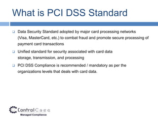 What is PCI DSS Standard
   Data Security Standard adopted by major card processing networks
    (Visa, MasterCard, etc.) to combat fraud and promote secure processing of
    payment card transactions
   Unified standard for security associated with card data
    storage, transmission, and processing
   PCI DSS Compliance is recommended / mandatory as per the
    organizations levels that deals with card data.
 