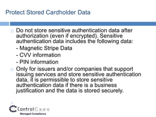 Protect Stored Cardholder Data

    Do not store sensitive authentication data after
     authorization (even if encrypted). Sensitive
     authentication data includes the following data:
     - Magnetic Stripe Data
     - CVV information
     - PIN information
    Only for issuers and/or companies that support
     issuing services and store sensitive authentication
     data, it is permissible to store sensitive
     authentication data if there is a business
     justification and the data is stored securely.

 
 