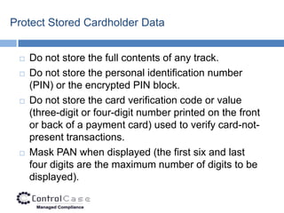 Protect Stored Cardholder Data


    Do not store the full contents of any track.
    Do not store the personal identification number
     (PIN) or the encrypted PIN block.
    Do not store the card verification code or value
     (three-digit or four-digit number printed on the front
     or back of a payment card) used to verify card-not-
     present transactions.
    Mask PAN when displayed (the first six and last
     four digits are the maximum number of digits to be
     displayed).
 