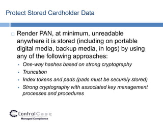 Protect Stored Cardholder Data


    Render PAN, at minimum, unreadable
     anywhere it is stored (including on portable
     digital media, backup media, in logs) by using
     any of the following approaches:
        One-way hashes based on strong cryptography
        Truncation
        Index tokens and pads (pads must be securely stored)
        Strong cryptography with associated key management
         processes and procedures
 