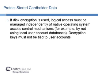 Protect Stored Cardholder Data


    If disk encryption is used, logical access must be
     managed independently of native operating system
     access control mechanisms (for example, by not
     using local user account databases). Decryption
     keys must not be tied to user accounts.
 