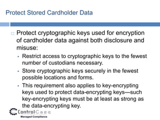Protect Stored Cardholder Data


    Protect cryptographic keys used for encryption
     of cardholder data against both disclosure and
     misuse:
        Restrict access to cryptographic keys to the fewest
         number of custodians necessary.
        Store cryptographic keys securely in the fewest
         possible locations and forms.
        This requirement also applies to key-encrypting
         keys used to protect data-encrypting keys—such
         key-encrypting keys must be at least as strong as
         the data-encrypting key.
 