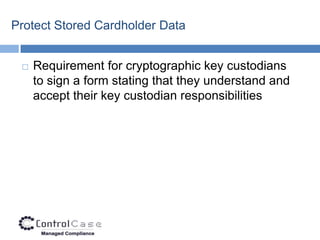 Protect Stored Cardholder Data


    Requirement for cryptographic key custodians
     to sign a form stating that they understand and
     accept their key custodian responsibilities
 