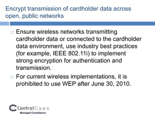 Encrypt transmission of cardholder data across
open, public networks

    Ensure wireless networks transmitting
     cardholder data or connected to the cardholder
     data environment, use industry best practices
     (for example, IEEE 802.11i) to implement
     strong encryption for authentication and
     transmission.
    For current wireless implementations, it is
     prohibited to use WEP after June 30, 2010.
 