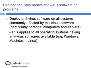 Use and regularly update anti-virus software or
programs

    Deploy anti-virus software on all systems
     commonly affected by malicious software
     (particularly personal computers and servers).
     - This applies to all operating systems having
     anti-virus softwares available (e.g. Windows,
     Macintosh, Linux)
 