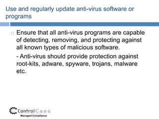 Use and regularly update anti-virus software or
programs

    Ensure that all anti-virus programs are capable
     of detecting, removing, and protecting against
     all known types of malicious software.
     - Anti-virus should provide protection against
     root-kits, adware, spyware, trojans, malware
     etc.
 