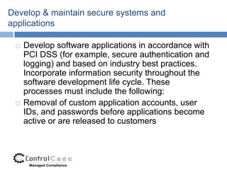 Develop & maintain secure systems and
applications

    Develop software applications in accordance with
     PCI DSS (for example, secure authentication and
     logging) and based on industry best practices.
     Incorporate information security throughout the
     software development life cycle. These
     processes must include the following:
    Removal of custom application accounts, user
     IDs, and passwords before applications become
     active or are released to customers
 