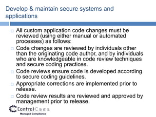Develop & maintain secure systems and
applications

    All custom application code changes must be
     reviewed (using either manual or automated
     processes) as follows:
    Code changes are reviewed by individuals other
     than the originating code author, and by individuals
     who are knowledgeable in code review techniques
     and secure coding practices.
    Code reviews ensure code is developed according
     to secure coding guidelines.
    Appropriate corrections are implemented prior to
     release.
    Code review results are reviewed and approved by
     management prior to release.
 