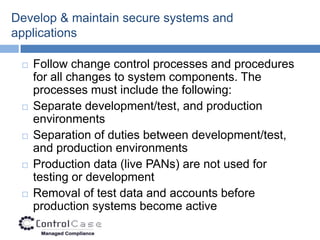 Develop & maintain secure systems and
applications

    Follow change control processes and procedures
     for all changes to system components. The
     processes must include the following:
    Separate development/test, and production
     environments
    Separation of duties between development/test,
     and production environments
    Production data (live PANs) are not used for
     testing or development
    Removal of test data and accounts before
     production systems become active
 