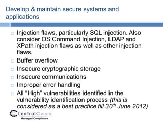 Develop & maintain secure systems and
applications

    Injection flaws, particularly SQL injection. Also
     consider OS Command Injection, LDAP and
     XPath injection flaws as well as other injection
     flaws.
    Buffer overflow
    Insecure cryptographic storage
    Insecure communications
    Improper error handling
    All “High” vulnerabilities identified in the
     vulnerability identification process (this is
     considered as a best practice till 30th June 2012)
 
