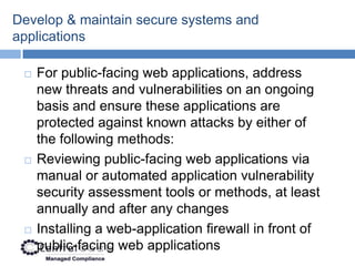 Develop & maintain secure systems and
applications

    For public-facing web applications, address
     new threats and vulnerabilities on an ongoing
     basis and ensure these applications are
     protected against known attacks by either of
     the following methods:
    Reviewing public-facing web applications via
     manual or automated application vulnerability
     security assessment tools or methods, at least
     annually and after any changes
    Installing a web-application firewall in front of
     public-facing web applications
 