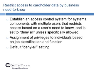 Restrict access to cardholder data by business
need-to-know

    Establish an access control system for systems
     components with multiple users that restricts
     access based on a user’s need to know, and is
     set to “deny all” unless specifically allowed.
    Assignment of privileges to individuals based
     on job classification and function
    Default “deny-all” setting
 