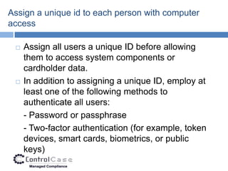 Assign a unique id to each person with computer
access

    Assign all users a unique ID before allowing
     them to access system components or
     cardholder data.
    In addition to assigning a unique ID, employ at
     least one of the following methods to
     authenticate all users:
     - Password or passphrase
     - Two-factor authentication (for example, token
     devices, smart cards, biometrics, or public
     keys)
 