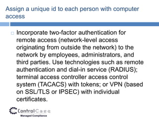 Assign a unique id to each person with computer
access

    Incorporate two-factor authentication for
     remote access (network-level access
     originating from outside the network) to the
     network by employees, administrators, and
     third parties. Use technologies such as remote
     authentication and dial-in service (RADIUS);
     terminal access controller access control
     system (TACACS) with tokens; or VPN (based
     on SSL/TLS or IPSEC) with individual
     certificates.
 