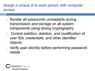 Assign a unique id to each person with computer
access

    Render all passwords unreadable during
     transmission and storage on all system
     components using strong cryptography
     Control addition, deletion, and modification of
     user IDs, credentials, and other identifier
     objects.
    Verify user identity before performing password
     resets.
 