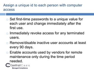Assign a unique id to each person with computer
access

    Set first-time passwords to a unique value for
     each user and change immediately after the
     first use.
    Immediately revoke access for any terminated
     users.
    Remove/disable inactive user accounts at least
     every 90 days.
    Enable accounts used by vendors for remote
     maintenance only during the time period
     needed.
 