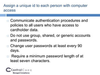 Assign a unique id to each person with computer
access

    Communicate authentication procedures and
     policies to all users who have access to
     cardholder data.
    Do not use group, shared, or generic accounts
     and passwords.
    Change user passwords at least every 90
     days.
     Require a minimum password length of at
     least seven characters.
 