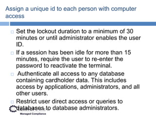 Assign a unique id to each person with computer
access

    Set the lockout duration to a minimum of 30
     minutes or until administrator enables the user
     ID.
    If a session has been idle for more than 15
     minutes, require the user to re-enter the
     password to reactivate the terminal.
     Authenticate all access to any database
     containing cardholder data. This includes
     access by applications, administrators, and all
     other users.
    Restrict user direct access or queries to
     databases to database administrators.
 