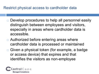 Restrict physical access to cardholder data


    Develop procedures to help all personnel easily
     distinguish between employees and visitors,
     especially in areas where cardholder data is
     accessible.
    Authorized before entering areas where
     cardholder data is processed or maintained
    Given a physical token (for example, a badge
     or access device) that expires and that
     identifies the visitors as non-employee
 