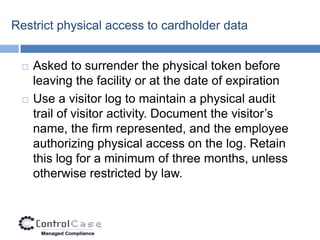 Restrict physical access to cardholder data


    Asked to surrender the physical token before
     leaving the facility or at the date of expiration
    Use a visitor log to maintain a physical audit
     trail of visitor activity. Document the visitor’s
     name, the firm represented, and the employee
     authorizing physical access on the log. Retain
     this log for a minimum of three months, unless
     otherwise restricted by law.
 