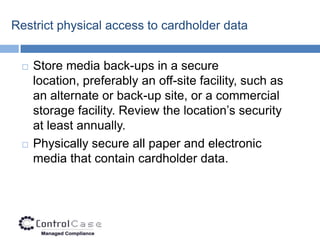 Restrict physical access to cardholder data


    Store media back-ups in a secure
     location, preferably an off-site facility, such as
     an alternate or back-up site, or a commercial
     storage facility. Review the location’s security
     at least annually.
    Physically secure all paper and electronic
     media that contain cardholder data.
 