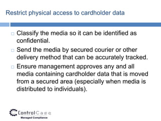Restrict physical access to cardholder data


    Classify the media so it can be identified as
     confidential.
    Send the media by secured courier or other
     delivery method that can be accurately tracked.
    Ensure management approves any and all
     media containing cardholder data that is moved
     from a secured area (especially when media is
     distributed to individuals).
 