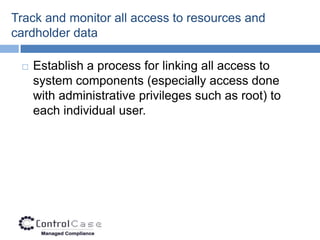 Track and monitor all access to resources and
cardholder data

    Establish a process for linking all access to
     system components (especially access done
     with administrative privileges such as root) to
     each individual user.
 