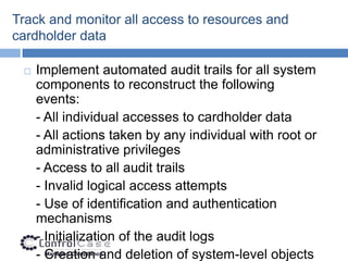 Track and monitor all access to resources and
cardholder data

    Implement automated audit trails for all system
     components to reconstruct the following
     events:
     - All individual accesses to cardholder data
     - All actions taken by any individual with root or
     administrative privileges
     - Access to all audit trails
     - Invalid logical access attempts
     - Use of identification and authentication
     mechanisms
     - Initialization of the audit logs
     - Creation and deletion of system-level objects
 