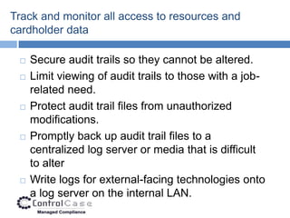Track and monitor all access to resources and
cardholder data

    Secure audit trails so they cannot be altered.
    Limit viewing of audit trails to those with a job-
     related need.
    Protect audit trail files from unauthorized
     modifications.
    Promptly back up audit trail files to a
     centralized log server or media that is difficult
     to alter
    Write logs for external-facing technologies onto
     a log server on the internal LAN.
 