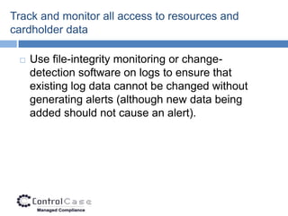 Track and monitor all access to resources and
cardholder data

    Use file-integrity monitoring or change-
     detection software on logs to ensure that
     existing log data cannot be changed without
     generating alerts (although new data being
     added should not cause an alert).
 