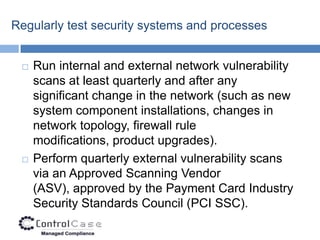 Regularly test security systems and processes


    Run internal and external network vulnerability
     scans at least quarterly and after any
     significant change in the network (such as new
     system component installations, changes in
     network topology, firewall rule
     modifications, product upgrades).
    Perform quarterly external vulnerability scans
     via an Approved Scanning Vendor
     (ASV), approved by the Payment Card Industry
     Security Standards Council (PCI SSC).
 
