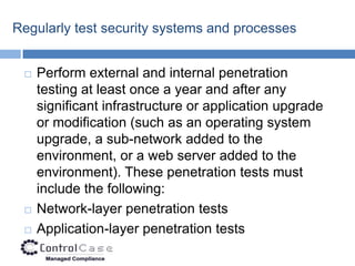 Regularly test security systems and processes


    Perform external and internal penetration
     testing at least once a year and after any
     significant infrastructure or application upgrade
     or modification (such as an operating system
     upgrade, a sub-network added to the
     environment, or a web server added to the
     environment). These penetration tests must
     include the following:
    Network-layer penetration tests
    Application-layer penetration tests
 