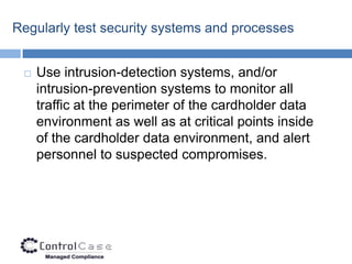 Regularly test security systems and processes


    Use intrusion-detection systems, and/or
     intrusion-prevention systems to monitor all
     traffic at the perimeter of the cardholder data
     environment as well as at critical points inside
     of the cardholder data environment, and alert
     personnel to suspected compromises.
 