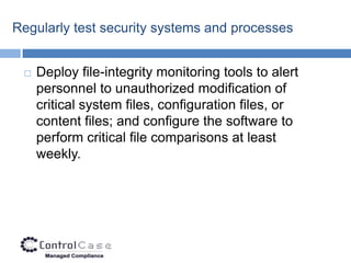 Regularly test security systems and processes


    Deploy file-integrity monitoring tools to alert
     personnel to unauthorized modification of
     critical system files, configuration files, or
     content files; and configure the software to
     perform critical file comparisons at least
     weekly.
 