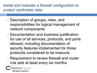 Install and maintain a firewall configuration to
protect cardholder data

     Description of groups, roles, and
      responsibilities for logical management of
      network components
     Documentation and business justification
      for use of all services, protocols, and ports
      allowed, including documentation of
      security features implemented for those
      protocols considered to be insecure
     Requirement to review firewall and router
      rule sets at least every six months
 