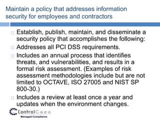 Maintain a policy that addresses information
security for employees and contractors

    Establish, publish, maintain, and disseminate a
     security policy that accomplishes the following:
    Addresses all PCI DSS requirements.
    Includes an annual process that identifies
     threats, and vulnerabilities, and results in a
     formal risk assessment. (Examples of risk
     assessment methodologies include but are not
     limited to OCTAVE, ISO 27005 and NIST SP
     800-30.)
    Includes a review at least once a year and
     updates when the environment changes.
 