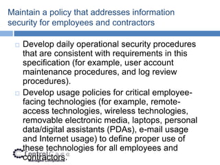 Maintain a policy that addresses information
security for employees and contractors

    Develop daily operational security procedures
     that are consistent with requirements in this
     specification (for example, user account
     maintenance procedures, and log review
     procedures).
    Develop usage policies for critical employee-
     facing technologies (for example, remote-
     access technologies, wireless technologies,
     removable electronic media, laptops, personal
     data/digital assistants (PDAs), e-mail usage
     and Internet usage) to define proper use of
     these technologies for all employees and
     contractors.
 