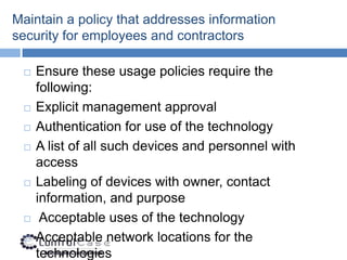 Maintain a policy that addresses information
security for employees and contractors

    Ensure these usage policies require the
     following:
    Explicit management approval
    Authentication for use of the technology
    A list of all such devices and personnel with
     access
    Labeling of devices with owner, contact
     information, and purpose
     Acceptable uses of the technology
    Acceptable network locations for the
     technologies
 